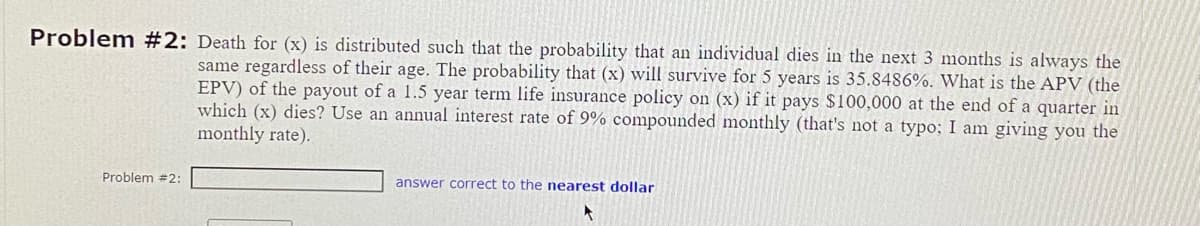 Problem #2: Death for (x) is distributed such that the probability that an individual dies in the next 3 months is always the
same regardless of their age. The probability that (x) will survive for 5 years is 35.8486%. What is the APV (the
EPV) of the payout of a 1.5 year term life insurance policy on (x) if it pays $100,000 at the end of a quarter in
which (x) dies? Use an annual interest rate of 9% compounded monthly (that's not a typo; I am giving you the
monthly rate).
Problem #2:
answer correct to the nearest dollar