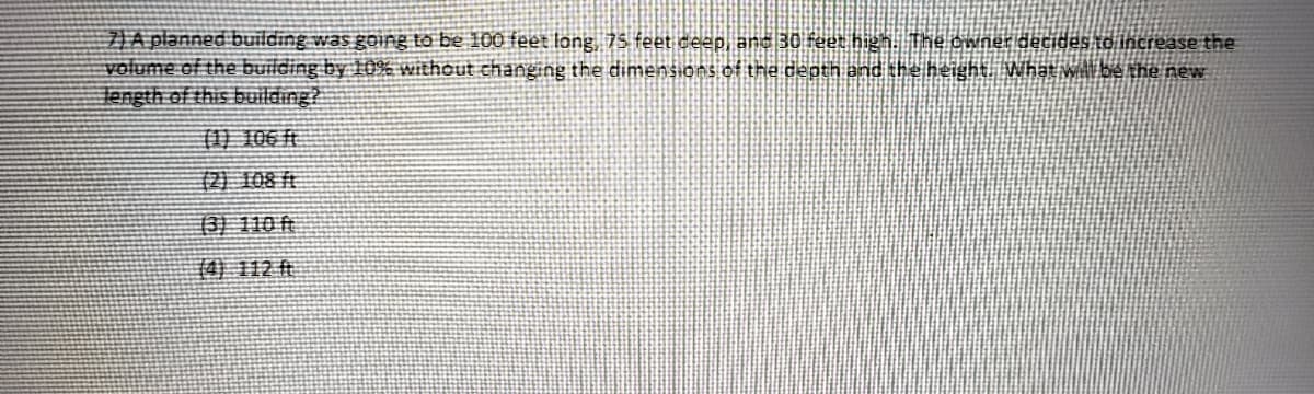 JA planned building was going to be 100 feet long, 75 feet ceep, and 30 feet high. The cwner decidesto increase the
volume of the building by 10% without changing the dimensions of the depth and the height Whật will be the new
Tength of this building?
901 (1)
(2) 108 ft
(3) 110 ft
14)112 ft
