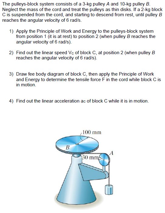 The pulleys-block system consists of a 3-kg pulley A and 10-kg pulley B.
Neglect the mass of the cord and treat the pulleys as thin disks. If a 2-kg block
C is suspended from the cord, and starting to descend from rest, until pulley B
reaches the angular velocity of 6 rad/s.
1) Apply the Principle of Work and Energy to the pulleys-block system
from position 1 (it is at rest) to position 2 (when pulley B reaches the
angular velocity of 6 rad/s).
2) Find out the linear speed Vc of block C, at position 2 (when pulley B
reaches the angular velocity of 6 rad/s).
3) Draw fee body diagram of block C, then apply the Principle of Work
and Energy to determine the tensile force F in the cord while block C is
in motion.
4) Find out the linear acceleration ac of block C while it is in motion.
100 mm
В
A
30 mm
