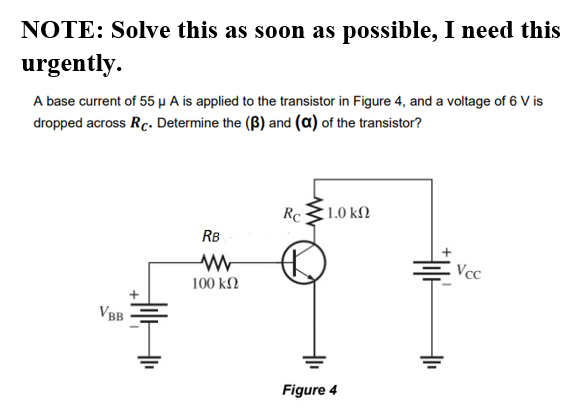 NOTE: Solve this as soon as possible, I need this
urgently.
A base current of 55 µ A is applied to the transistor in Figure 4, and a voltage of 6 V is
dropped across Rc. Determine the (B) and (a) of the transistor?
RC
1.0 kN
RB
Vcc
100 kΩ
VBB
Figure 4
