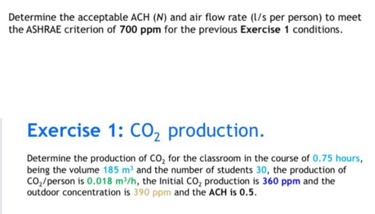 Determine the acceptable ACH (N) and air flow rate (l/s per person) to meet
the ASHRAE criterion of 700 ppm for the previous Exercise 1 conditions.
Exercise 1: Co, production.
Determine the production of CO, for the classroom in the course of 0.75 hours,
being the volume 185 m and the number of students 30, the production of
Co2/person is 0.018 m/h, the Initial CO, production is 360 ppm and the
outdoor concentration is 390 ppm and the ACH is 0.5.
