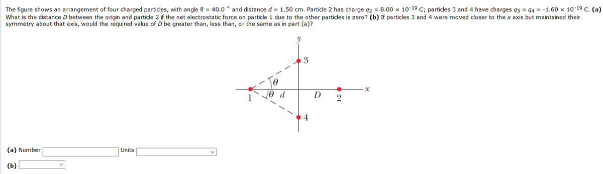 The figure shows an arrangement of four charged particles, with angle 0 = 40.0 ° and distance d = 1.50 cm. Particle 2 has charge g2 = 8.00 x 10-19 C; particles 3 and 4 have charges g3 = 94 = -1.60 x 10-19 C. (a)
What is the distance D between the origin and particle 2 if the net electrostatic force on particle 1 due to the other particles is zero? (b) If particles 3 and 4 were moved closer to the x axis but maintained their
symmetry about that axis, would the required value of D be greater than, less than, or the same as in part (a)?
3
d
4
(a) Number
Units
(b)
