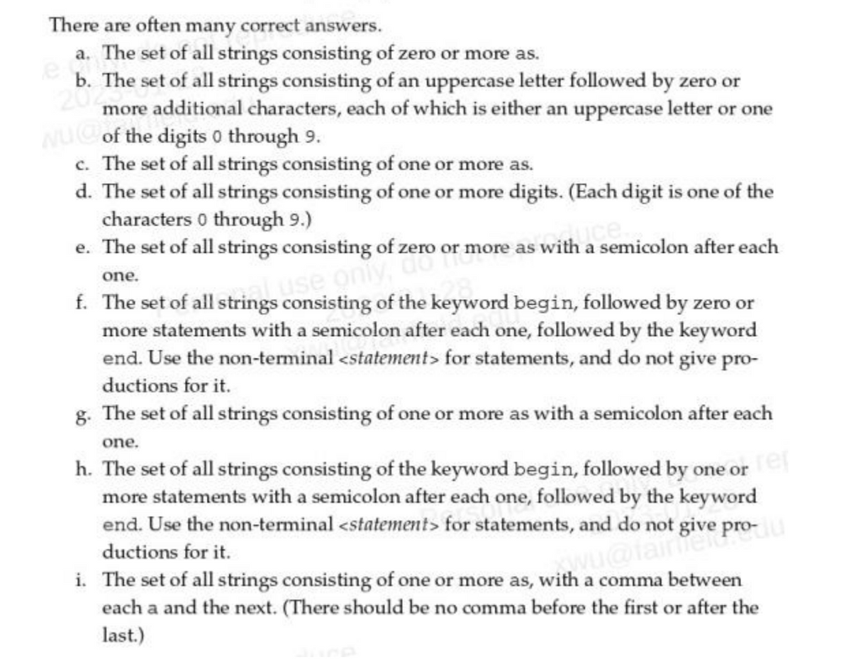 There are often many correct answers.
a. The set of all strings consisting of zero or more as.
e
b. The set of all strings consisting of an uppercase letter followed by zero or
20
more additional characters, each of which is either an uppercase letter or one
NUC of the digits 0 through 9.
c. The set of all strings consisting of one or more as.
d. The set of all strings consisting of one or more digits. (Each digit is one of the
characters 0 through 9.)
e. The set of all strings consisting of zero or more as with a semicolon after each
one.
al use only,
f. The set of all strings consisting of the keyword begin, followed by zero or
more statements with a semicolon after each one, followed by the keyword
end. Use the non-terminal <statement> for statements, and do not give pro-
ductions for it.
g. The set of all strings consisting of one or more as with a semicolon after each
one.
h. The set of all strings consisting of the keyword begin, followed by one or e
more statements with a semicolon after each one, followed by the keyword
end. Use the non-terminal <statement> for statements, and do not give p
ductions for it.
pro-10
i. The set of all strings consisting of one or more as, with a comma between
each a and the next. (There should be no comma before the first or after the
last.)