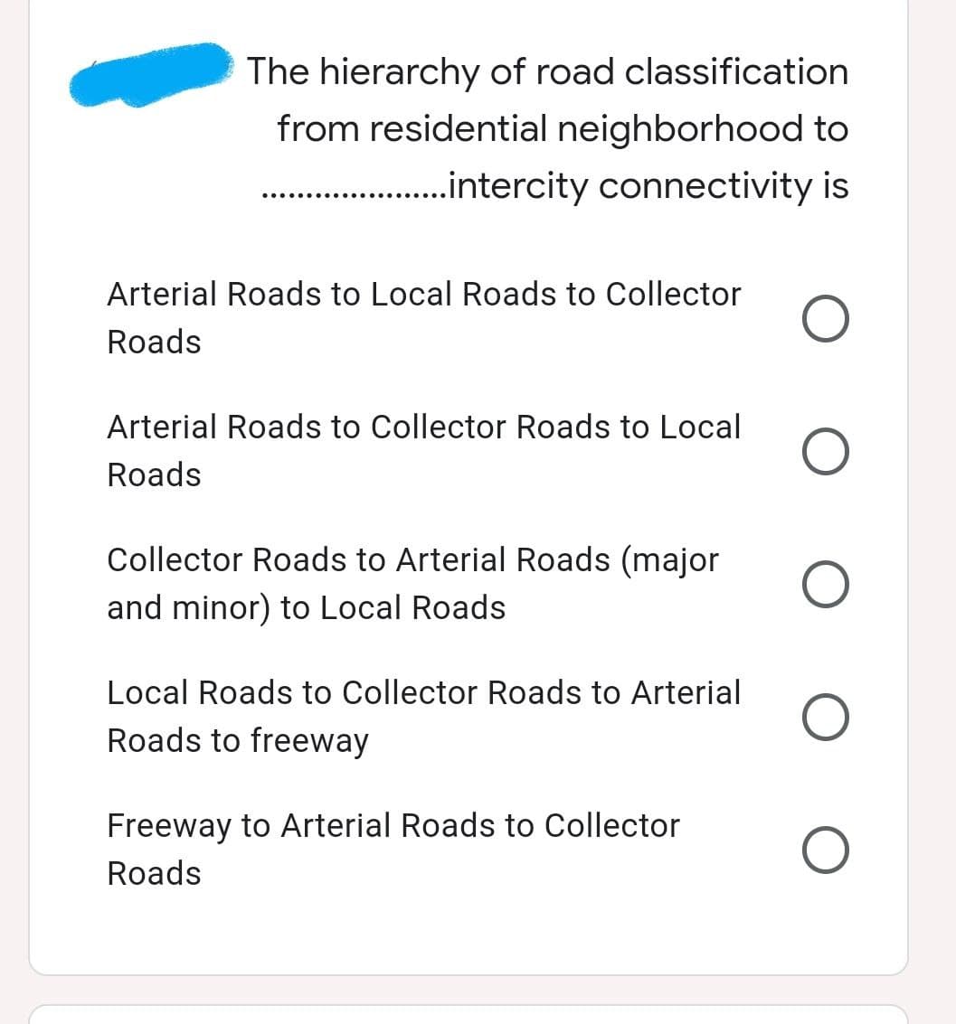 The hierarchy of road classification
from residential neighborhood to
.....................intercity connectivity is
Arterial Roads to Local Roads to Collector
Roads
Arterial Roads to Collector Roads to Local
Roads
Collector Roads to Arterial Roads (major
and minor) to Local Roads
Local Roads to Collector Roads to Arterial
Roads to freeway
Freeway to Arterial Roads to Collector
Roads