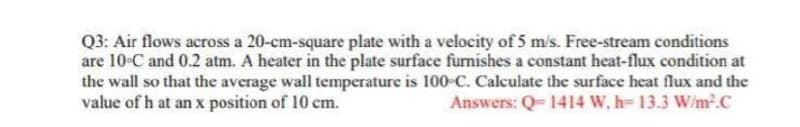 Q3: Air flows across a 20-cm-square plate with a velocity of 5 m/s. Free-stream conditions
are 10°C and 0.2 atm. A heater in the plate surface furnishes a constant heat-flux condition at
the wall so that the average wall temperature is 100-C. Calculate the surface heat flux and the
value of h at an x position of 10 cm.
Answers: Q-1414 W, h= 13.3 W/m².C