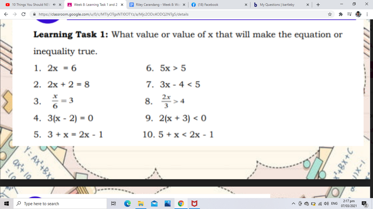 O 10 Things You Should NEV X
A Week 8: Learning Task 1 and 2 x
E Riley Carandang - Week 8: Wor X
(18) Facebook
b My Questions | bartleby
+
A https://classroom.google.com/u/0/c/MTlyOTgxNTI0OTYz/a/M]C2ODC4ODQ2NT95/details
Learning Task 1: What value or value of x that will make the equation or
inequality true.
1. 2x = 6
6. 5x > 5
2. 2x + 2 = 8
7. Зх - 4 < 5
2.x
3. -3
8. 플>4
6.
3
4. 3(x - 2) = 0
9. 2(x + 3) < 0
5. 3 + x = 2x - 1
10. 5 + x < 2x - 1
2:17 pm
P Type here to search
O G O G 4») ENG
07/03/2021
1111 -----
1-XI
Y: Ax+BX
ax+ 10
