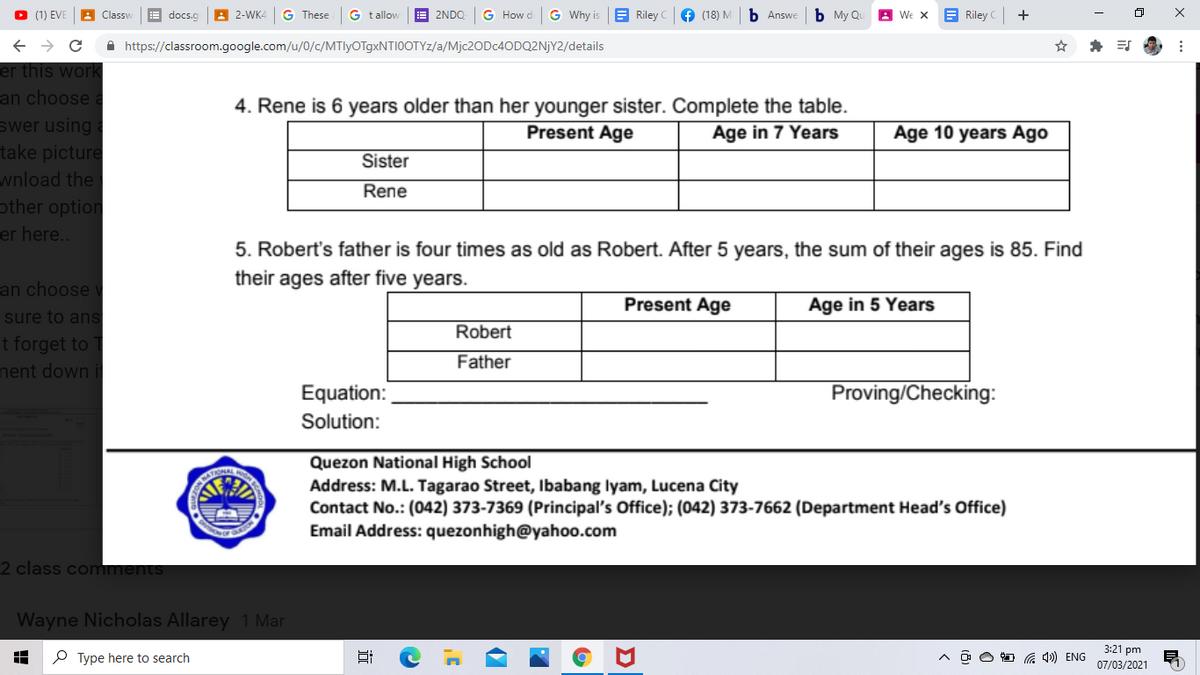 (1) EVE
A 2-WK4
G These
G t allow
E 2NDO
G How d
G Why is
E Riley
f (18) M
b Answe
b My Qu
We x
E Riley
+
Classv
docs.c
A https://classroom.google.com/u/0/c/MTlyOTgxNTI0OTYz/a/M]C2ODC4ODQ2NJY2/details
er this work
an choose
swer using
take picture
wnload the
other option
er here..
4. Rene is 6 years older than her younger sister. Complete the table.
Present Age
Age in 7 Years
Age 10 years Ago
Sister
Rene
5. Robert's father is four times as old as Robert. After 5 years, the sum of their ages is 85. Find
their ages after five years.
an choose
Present Age
Age in 5 Years
sure to ans
Robert
t forget to
nent down i
Father
Equation:
Proving/Checking:
Solution:
Quezon National High School
Address: M.L. Tagarao Street, Ibabang lyam, Lucena City
Contact No.: (042) 373-7369 (Principal's Office); (042) 373-7662 (Department Head's Office)
Email Address: quezonhigh@yahoo.com
2 class comments
Wayne Nicholas Allarey 1 Mar
3:21 pm
O Type here to search
G 4») ENG
07/03/2021
近
