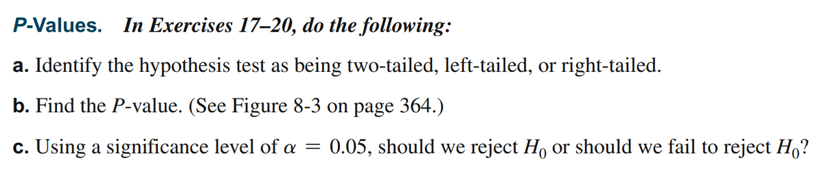 P-Values. In Exercises 17–20, do the following:
a. Identify the hypothesis test as being two-tailed, left-tailed, or right-tailed.
b. Find the P-value. (See Figure 8-3 on page 364.)
c. Using a significance level of a
0.05, should we reject H, or should we fail to reject H,?
