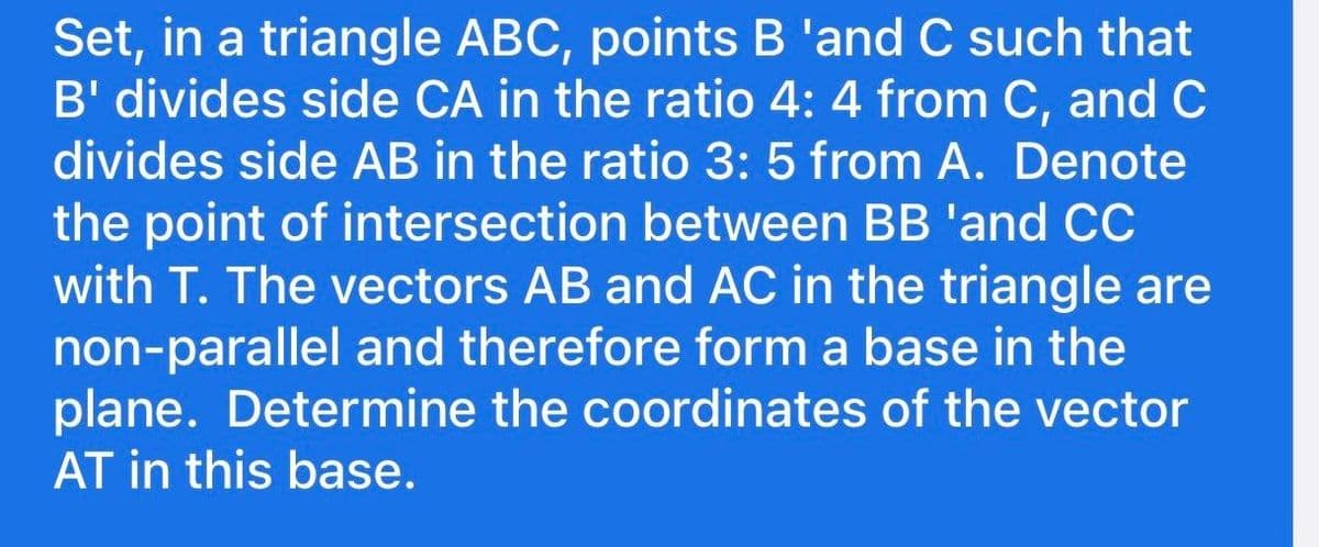 Set, in a triangle ABC, points B 'and C such that
B' divides side CA in the ratio 4: 4 from C, and C
divides side AB in the ratio 3: 5 from A. Denote
the point of intersection between BB 'and CC
with T. The vectors AB and AC in the triangle are
non-parallel and therefore form a base in the
plane. Determine the coordinates of the vector
AT in this base.

