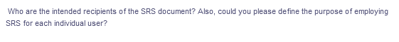 Who are the intended recipients of the SRS document? Also, could you please define the purpose of employing
SRS for each individual user?
