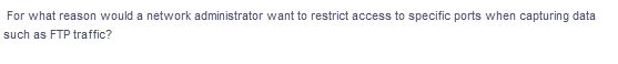 For what reason would a network administrator want to restrict access to specific ports when capturing data
such as FTP traffic?
