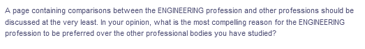 A page containing comparisons between the ENGINEERING profession and other professions should be
discussed at the very least. In your opinion, what is the most compelling reason for the ENGINEERING
profession to be preferred over the other professional bodies you have studied?
