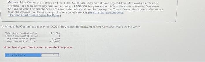 Matt and Meg Comer are married and file a joint tax return. They do not have any children. Matt works as a history
professor at a local university and earns a salary of $70,000 Meg works part time at the same university. She earns
$43,000 a year. The couple does not itemize deductions Other than salary, the Comers' only other source of income is
from the disposition of various capital assets (mostly stocks) (Use the tax rate schedules.
Dividends and Capital Gains Tax Rates)
b. What is the Comers' tax liability for 2023 if they report the following capital gains and losses for the year?
$1,500
Short term capital gains
Short-term capital losses.
0
13,000
(10,000)
Long-term capital gains
Long-term capital losses
Note: Round your final answer to two decimal places.
Total tax liability