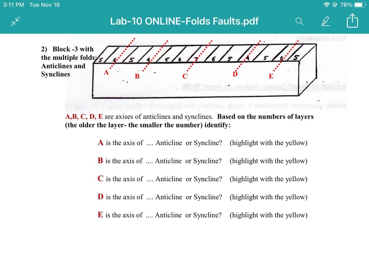 3:11 PM Tue Nov 16
@ 78%
Lab-10 ONLINE-Folds Faults.pdf
salstalm est
2) Block -3 with
the multiple folds
Anticlines and
Synclines
В
C
E
A,B, C, D, E are axises of anticlines and synclines. Based on the numbers of layers
(the older the layer- the smaller the number) identify:
A is the axis of
Anticline or Syncline? (highlight with the yellow)
....
B is the axis of
Anticline or Syncline? (highlight with the yellow)
C is the axis of
Anticline or Syncline? (highlight with the yellow)
....
D is the axis of
Anticline or Syncline? (highlight with the yellow)
....
E is the axis of
Anticline or Syncline? (highlight with the yellow)
....
