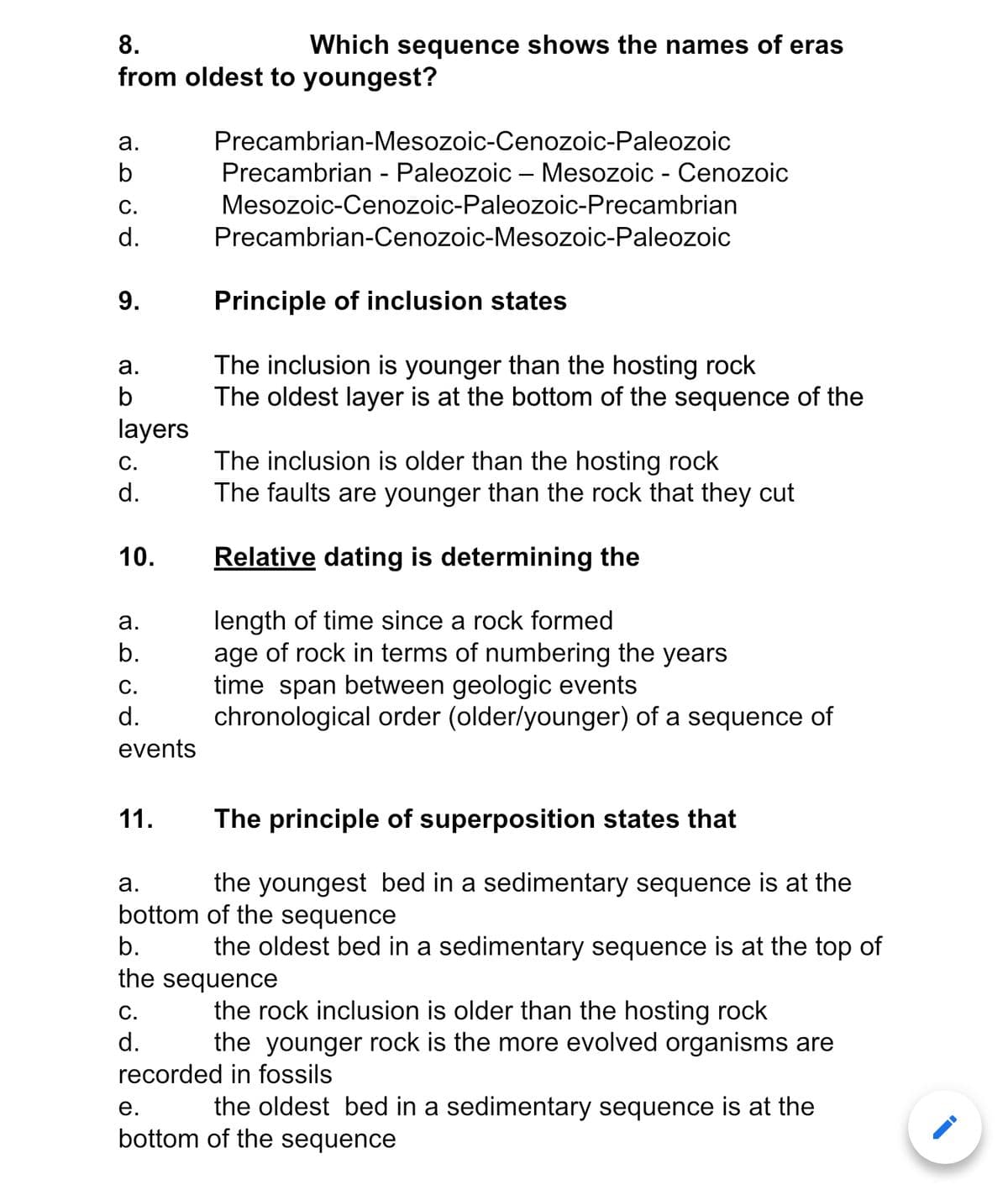 8.
Which sequence shows the names of eras
from oldest to youngest?
а.
Precambrian-Mesozoic-Cenozoic-Paleozoic
Precambrian - Paleozoic – Mesozoic - Cenozoic
С.
Mesozoic-Cenozoic-Paleozoic-Precambrian
d.
Precambrian-Cenozoic-Mesozoic-Paleozoic
Principle of inclusion states
The inclusion is younger than the hosting rock
The oldest layer is at the bottom of the sequence of the
а.
b
layers
The inclusion is older than the hosting rock
The faults are younger than the rock that they cut
С.
d.
10.
Relative dating is determining the
length of time since a rock formed
age of rock in terms of numbering the years
time span between geologic events
chronological order (older/younger) of a sequence of
а.
b.
С.
d.
events
11.
The principle of superposition states that
а.
the youngest bed in a sedimentary sequence is at the
bottom of the sequence
b.
the oldest bed in a sedimentary sequence is at the top of
the sequence
С.
d.
the rock inclusion is older than the hosting rock
the younger rock is the more evolved organisms are
recorded in fossils
е.
the oldest bed in a sedimentary sequence is at the
bottom of the sequence
9.
