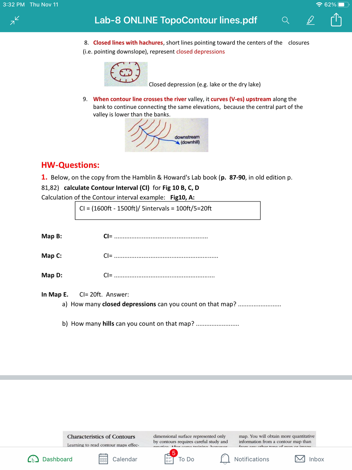 3:32 PM Thu Nov 11
* 62%
Lab-8 ONLINE TopoContour lines.pdf
8. Closed lines with hachures, short lines pointing toward the centers of the
closures
(i.e. pointing downslope), represent closed depressions
Closed depression (e.g. lake or the dry lake)
9. When contour line crosses the river valley, it curves (V-es) upstream along the
bank to continue connecting the same elevations, because the central part of the
valley is lower than the banks.
downstream
(downhill)
HW-Questions:
1. Below, on the copy from the Hamblin & Howard's Lab book (p. 87-90, in old edition p.
81,82) calculate Contour Interval (CI) for Fig 10 B, C, D
Calculation of the Contour interval example: Fig10, A:
CI = (1600ft - 1500ft)/ 5intervals = 100ft/5=20ft
%D
%3D
Мар В:
CI=
Мар С:
Cl=
Маp D:
CI=
In Map E.
Cl= 20ft. Answer:
a) How many closed depressions can you count on that map?
b) How many hills can you count on that map?
dimensional surface represented only
by contours requires careful study and
map. You will obtain more quantitative
information from a contour map than
Characteristics of Contours
Learning to read contour maps effec-
neaetiee A fter ceme teainina henser
from an other tune of ma n er imaae
Dashboard
Calendar
To Do
Notifications
Inbox
000
