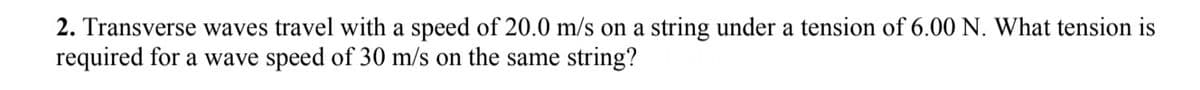 2. Transverse waves travel with a speed of 20.0 m/s on a string under a tension of 6.00 N. What tension is
required for a wave speed of 30 m/s on the same string?
