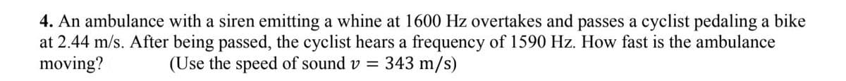 4. An ambulance with a siren emitting a whine at 1600 Hz overtakes and passes a cyclist pedaling a bike
at 2.44 m/s. After being passed, the cyclist hears a frequency of 1590 Hz. How fast is the ambulance
moving?
(Use the speed of sound v =
343 m/s)
