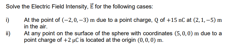 Solve the Electric Field Intensity, E for the following cases:
i)
At the point of (-2,0, –3) m due to a point charge, Q of +15 nC at (2, 1,-5) m
in the air.
At any point on the surface of the sphere with coordinates (5,0,0) m due to a
point charge of +2 µC is located at the origin (0,0, 0) m.
ii)
