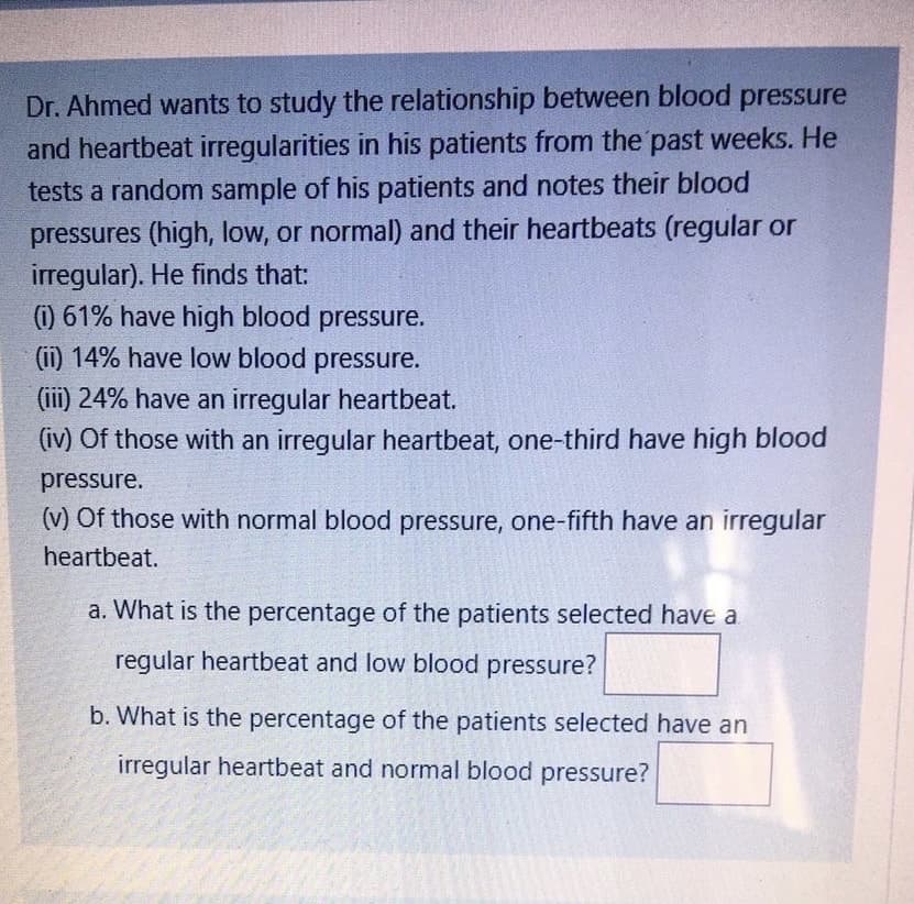 Dr. Ahmed wants to study the relationship between blood pressure
and heartbeat irregularities in his patients from the past weeks. He
tests a random sample of his patients and notes their blood
pressures (high, low, or normal) and their heartbeats (regular or
irregular). He finds that:
) 61% have high blood pressure.
(ii) 14% have low blood pressure.
(iii) 24% have an irregular heartbeat.
(iv) Of those with an irregular heartbeat, one-third have high blood
pressure.
(v) Of those with normal blood pressure, one-fifth have an irregular
heartbeat.
a. What is the percentage of the patients selected have a
regular heartbeat and low blood pressure?
b. What is the percentage of the patients selected have an
irregular heartbeat and normal blood pressure?
