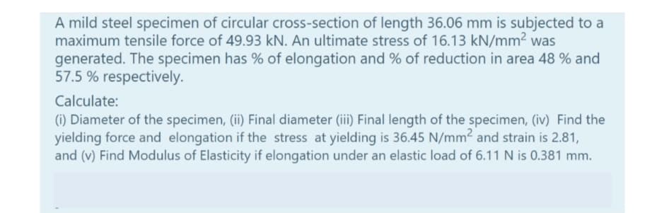 A mild steel specimen of circular cross-section of length 36.06 mm is subjected to a
maximum tensile force of 49.93 kN. An ultimate stress of 16.13 kN/mm2 was
generated. The specimen has % of elongation and % of reduction in area 48 % and
57.5 % respectively.
Calculate:
(i) Diameter of the specimen, (ii) Final diameter (ii) Final length of the specimen, (iv) Find the
yielding force and elongation if the stress at yielding is 36.45 N/mm2 and strain is 2.81,
and (v) Find Modulus of Elasticity if elongation under an elastic load of 6.11 N is 0.381 mm.
