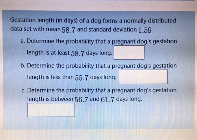 Gestation length (in days) of a dog forms a normally distributed
data set with mean 58.7 and standard deviation 1.59.
a. Determine the probability that a pregnant dog's gestation
length is at least 58.7 days long.
b. Determine the probability that a pregnant dog's gestation
length is less than 55.7 days long.
c. Determine the probability that a pregnant dog's gestation
length is between 56.7 and 61.7 days long.
