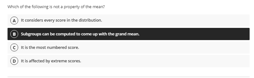 Which of the following is not a property of the mean?
A It considers every score in the distribution.
B Subgroups can be computed to come up with the grand mean.
It is the most numbered score.
D It is affected by extreme s
cores.
