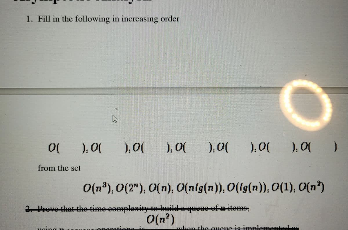 1. Fill in the following in increasing order
0(
from the set
4
).0( ).0(
).0( ).0( ).0( ).0( }
O(n³), 0(2"), O(n), O(nig(n)), O(ig(n)), 0(1), O(n²)
2. Prove that the time complexity to build a queue of n items,
O(n²)
peration is
when the queue is implemented as