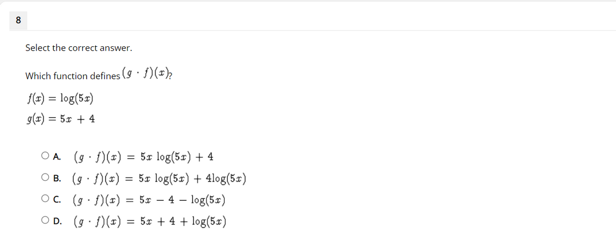 8
Select the correct answer.
Which function defines (9. f)(x)₂
f(x) = log(5x)
g(x) = 5x + 4
OA.
(g. f)(x)
=
5x log(5x) + 4
B.
(g. f)(x) = 5x log(5x) + 4log(5x)
(g. f)(x) = 5x 4 log(5x)
OD. (g. f)(x) = 5x + 4 + log(5x)
C.