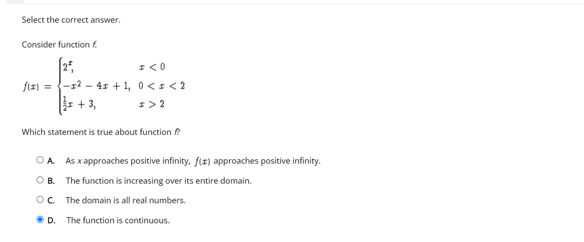 Select the correct answer.
Consider function f.
x < 0
3
f(x)
-x² -
=
4x + 1, 0 < x < 2
x > 2
₂x + 3,
Which statement is true about function f?
O A. As x approaches positive infinity, f(x) approaches positive infinity.
O B.
The function is increasing over its entire domain.
O C.
The domain is all real numbers.
O D.
The function is continuous.