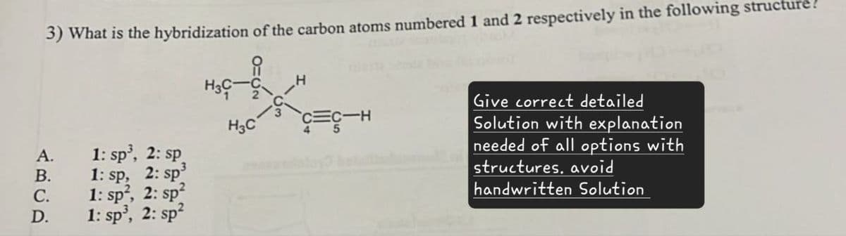 3) What is the hybridization of the carbon atoms numbered 1 and 2 respectively in the following structure?
H3C
C-H
H3C
A.
1: sp³, 2: sp
B.
1: sp,
2:
C.
D.
1: sp,
1: sp³,
2: sp²
2: sp²
Give correct detailed
Solution with explanation
needed of all options with
structures. avoid
handwritten Solution