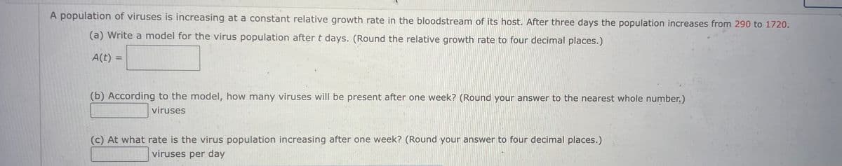 A population of viruses is increasing at a constant relative growth rate in the bloodstream of its host. After three days the population increases from 290 to 1720.
(a) Write a model for the virus population after t days. (Round the relative growth rate to four decimal places.)
A(t) =
(b) According to the model, how many viruses will be present after one week? (Round your answer to the nearest whole number.)
viruses
(c) At what rate is the virus population increasing after one week? (Round your answer to four decimal places.)
viruses per day