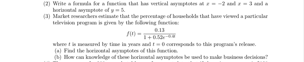 (2) Write a formula for a function that has vertical asymptotes at x = -2 and x = 3 and a
horizontal asymptote of y = 5.
(3) Market researchers estimate that the percentage of households that have viewed a particular
television program is given by the following function:
0.13
1+0.52e-0.4t
where t is measured by time in years and t = 0 corresponds to this program's release.
(a) Find the horizontal asymptotes of this function.
(b) How can knowledge of these horizontal asymptotes be used to make business decisions?
ZA D
f(t)=
=