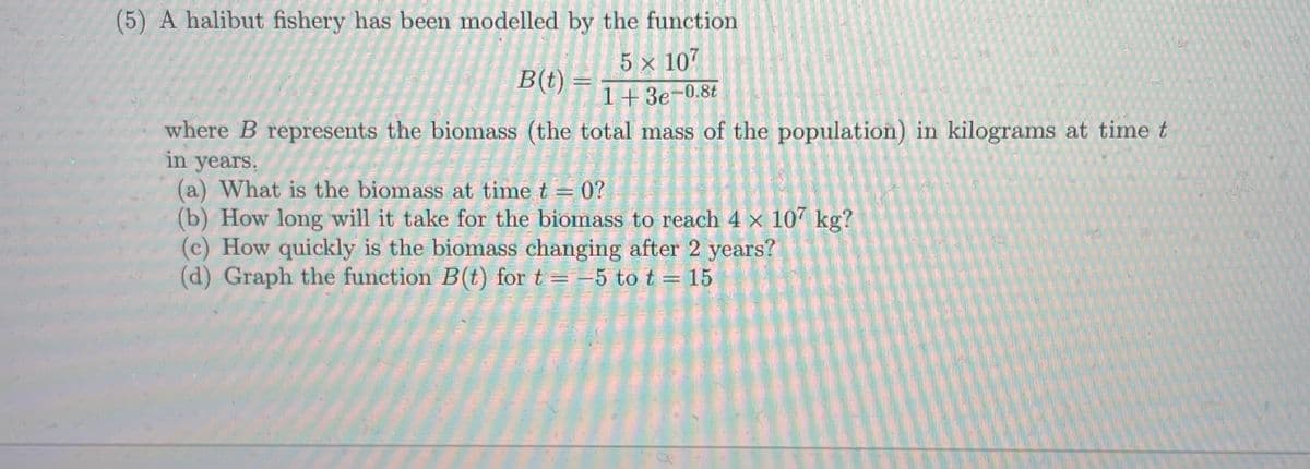 (5) A halibut fishery has been modelled by the function
5 x 107
1+ 3e-0.8t
B(t) =
where B represents the biomass (the total mass of the population) in kilograms at time t
in years.
(a) What is the biomass at time t = 0?
(b) How long will it take for the biomass to reach 4 x 107 kg?
(c) How quickly is the biomass changing after 2 years?
(d) Graph the function B(t) for t= -5 to t = 15