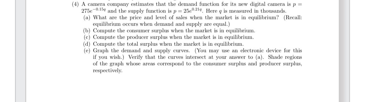 (4) A camera company estimates that the demand function for its new digital camera is p =
275e-0.159 and the supply function is p = 25e0.219. Here q is measured in thousands.
(a) What are the price and level of sales when the market is in equilibrium? (Recall:
equilibrium occurs when demand and supply are equal.)
(b) Compute the consumer surplus when the market is in equilibrium.
(c) Compute the producer surplus when the market is in equilibrium.
(d) Compute the total surplus when the market is in equilibrium.
(e) Graph the demand and supply curves. (You may use an electronic device for this
if you wish.) Verify that the curves intersect at your answer to (a). Shade regions
of the graph whose areas correspond to the consumer surplus and producer surplus,
respectively.