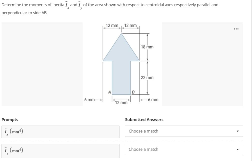 Determine the moments of inertia I and I of the area shown with respect to centroidal axes respectively parallel and
perpendicular to side AB.
12 mm
12 mm
...
18 mm
22 mm
A
6 mm
6 mm
12 mm
Prompts
Submitted Answers
i, (mm*)
Choose a match
i (mm*)
Choose a match
