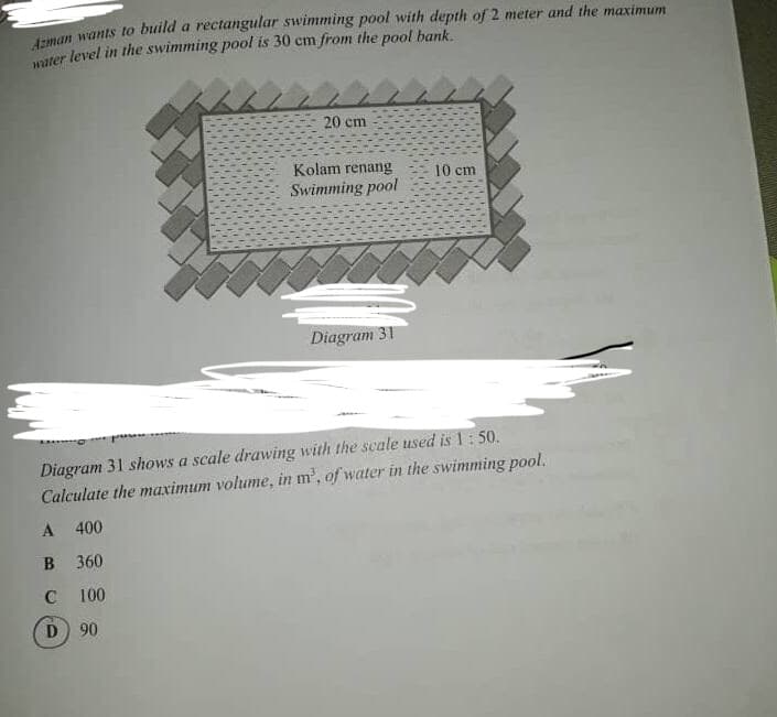 Laman wants to build a rectangular swimming pool with depth of 2 meter and the maximum
ater level in the swimming pool is 30 cm from the pool bank.
20 cm
Kolam renang
10 cm
Swimming pool
Diagram 31
Diagram 31 shows a scale drawing with the scale used is 1: 50.
Calculate the maximum volume, in m, of water in the swimming pool.
400
B 360
C 100
D 90

