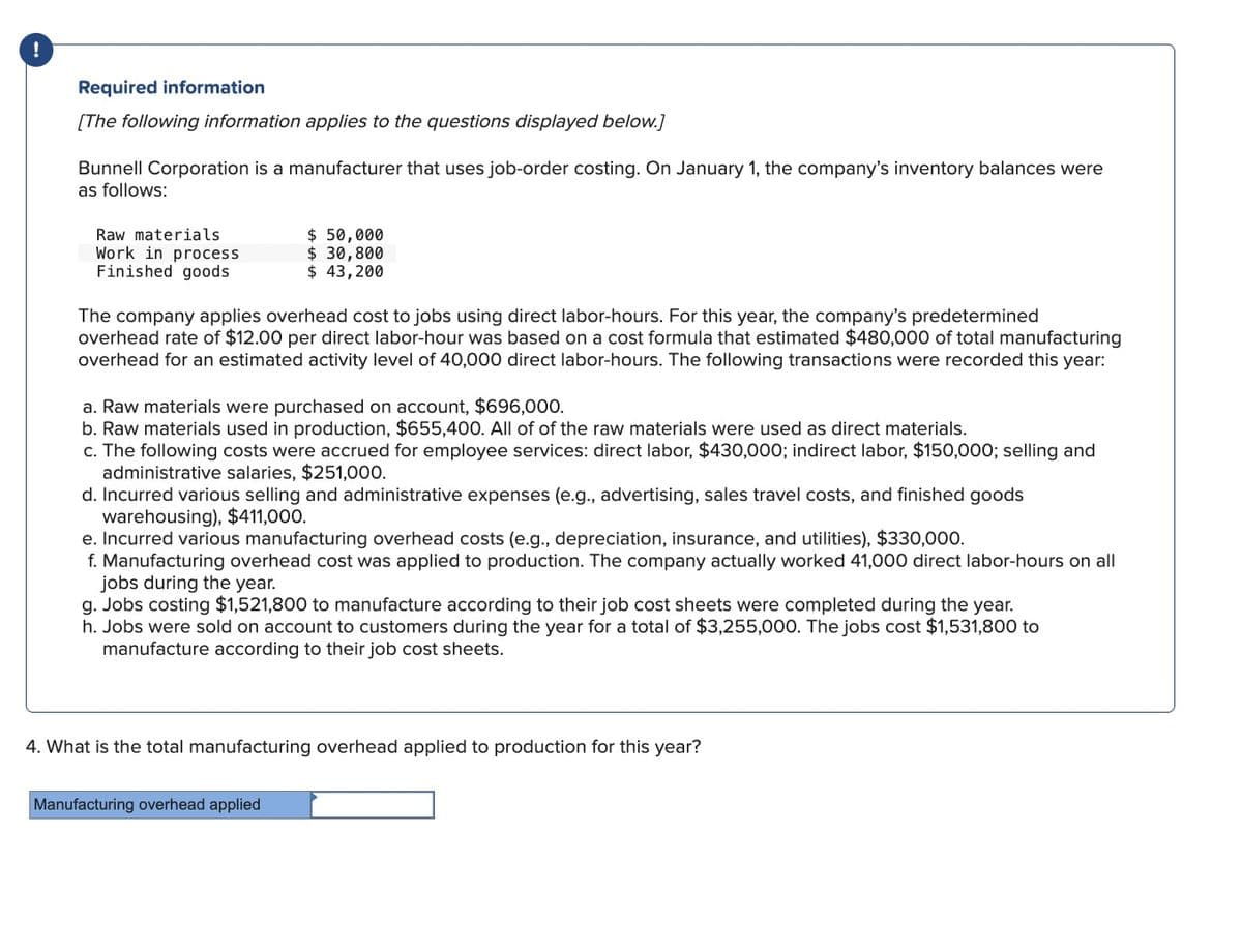 !
Required information
[The following information applies to the questions displayed below.]
Bunnell Corporation is a manufacturer that uses job-order costing. On January 1, the company's inventory balances were
as follows:
Raw materials
Work in process
Finished goods
$ 50,000
$ 30,800
$ 43,200
The company applies overhead cost to jobs using direct labor-hours. For this year, the company's predetermined
overhead rate of $12.00 per direct labor-hour was based on a cost formula that estimated $480,000 of total manufacturing
overhead for an estimated activity level of 40,000 direct labor-hours. The following transactions were recorded this year:
a. Raw materials were purchased on account, $696,000.
b. Raw materials used in production, $655,400. All of of the raw materials were used as direct materials.
c. The following costs were accrued for employee services: direct labor, $430,000; indirect labor, $150,000; selling and
administrative salaries, $251,000.
d. Incurred various selling and administrative expenses (e.g., advertising, sales travel costs, and finished goods
warehousing), $411,000.
e. Incurred various manufacturing overhead costs (e.g., depreciation, insurance, and utilities), $330,000.
f. Manufacturing overhead cost was applied to production. The company actually worked 41,000 direct labor-hours on all
jobs during the year.
g. Jobs costing $1,521,800 to manufacture according to their job cost sheets were completed during the year.
h. Jobs were sold on account to customers during the year for a total of $3,255,000. The jobs cost $1,531,800 to
manufacture according to their job cost sheets.
4. What is the total manufacturing overhead applied to production for this year?
Manufacturing overhead applied