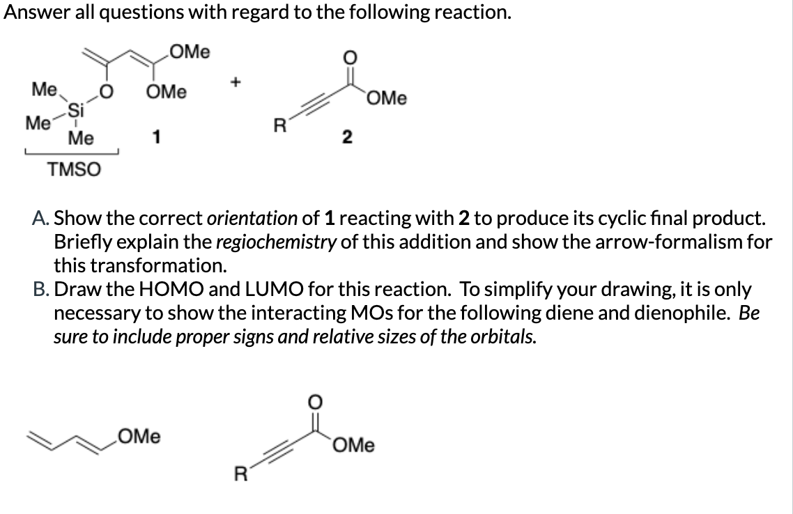 Answer all questions with regard to the following reaction.
OMe
Me
OMe
OMe
Si
Me
R
Me
1
2
TMSO
A. Show the correct orientation of 1 reacting with 2 to produce its cyclic final product.
Briefly explain the regiochemistry of this addition and show the arrow-formalism for
this transformation.
B. Draw the HOMO and LUMO for this reaction. To simplify your drawing, it is only
necessary to show the interacting MOs for the following diene and dienophile. Be
sure to include proper signs and relative sizes of the orbitals.
OMe
OMe