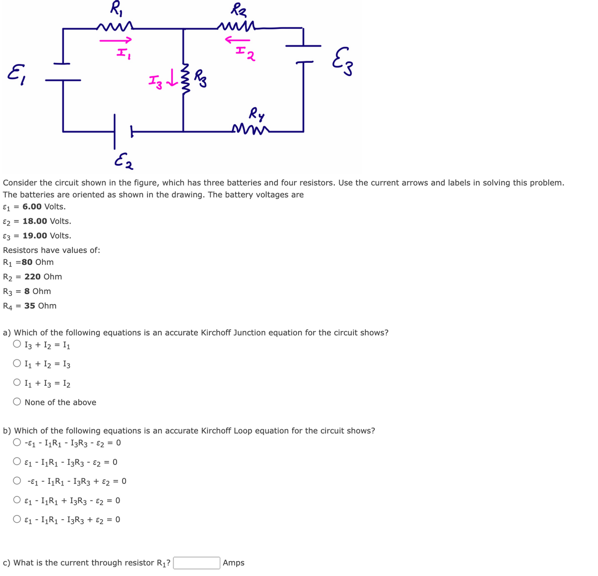 Ei
Resistors have values of:
R₁ = 80 Ohm
R₂
R3 = 8 Ohm
R4 = 35 Ohm
= 220 Ohm
R₁
Iz te k
d
H
R₂
win
Ez
Consider the circuit shown in the figure, which has three batteries and four resistors. Use the current arrows and labels in solving this problem.
The batteries are oriented as shown in the drawing. The battery voltages are
E1= 6.00 Volts.
E2 = 18.00 Volts.
E3 19.00 Volts.
I2
Ry
um
c) What is the current through resistor R₁?
Ez
a) Which of the following equations is an accurate Kirchoff Junction equation for the circuit shows?
13 + 12 = 11
O I1 + 12 = 13
O I1 + 13 = 12
O None of the above
b) Which of the following equations is an accurate Kirchoff Loop equation for the circuit shows?
-1 - I₁R₁ - I3R3 - 2 = 0
E₁ - I₁R₁ - I3R3 - 2 = 0
-E1I1R₁ - I3R3 + 2 = 0
E₁ - I₁R₁ + I3R3 - 2 = 0
O E1 - I₁R₁ - 13R3 + 2 = 0
Amps