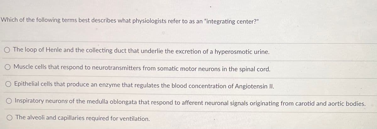 ### Integrating Centers in Physiology

**Question:**
Which of the following terms best describes what physiologists refer to as an "integrating center?"

1. **The loop of Henle and the collecting duct that underlie the excretion of a hyperosmotic urine.**
2. **Muscle cells that respond to neurotransmitters from somatic motor neurons in the spinal cord.**
3. **Epithelial cells that produce an enzyme that regulates the blood concentration of Angiotensin II.**
4. **Inspiratory neurons of the medulla oblongata that respond to afferent neuronal signals originating from carotid and aortic bodies.**
5. **The alveoli and capillaries required for ventilation.**

### Explanation:
An integrating center in physiology typically refers to a region within the central nervous system where information is processed and an appropriate response is coordinated. It receives input signals from sensory neurons, processes the information, and then sends output signals to effectors to bring about a response.

#### Detailed Analysis:
- **Option 1:** The loop of Henle and the collecting duct are components of the nephron in the kidney and are involved in urine concentration but do not serve as an integrating center.
- **Option 2:** Muscle cells respond to neurotransmitters but do not integrate information; they are effectors.
- **Option 3:** Epithelial cells producing an enzyme like that regulating Angiotensin II are not involved in integrative processing. They are part of the hormonal regulation.
- **Option 4:** Inspiratory neurons in the medulla oblongata take afferent signals from sensory neurons and help coordinate breathing, functioning as an integrating center.
- **Option 5:** Alveoli and capillaries are involved in gas exchange, not in integrative processing.

**Correct Answer:** **Inspiratory neurons of the medulla oblongata that respond to afferent neuronal signals originating from carotid and aortic bodies.**