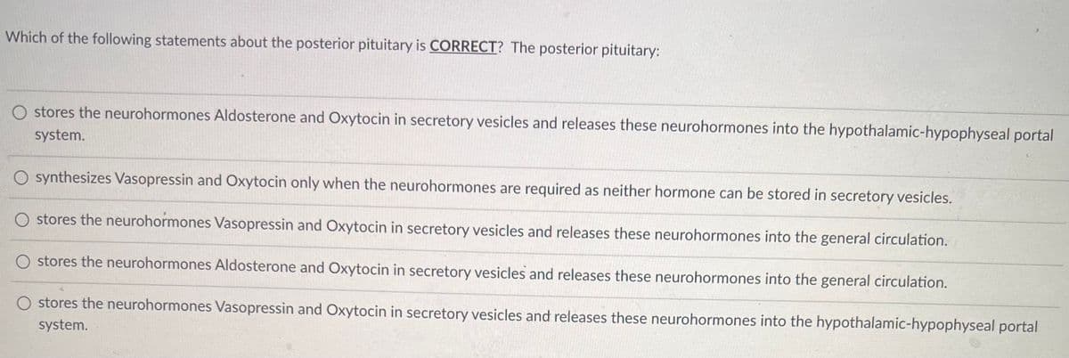 ### Understanding the Posterior Pituitary Gland

#### Multiple-Choice Question on Posterior Pituitary Function

**Question:**  
Which of the following statements about the posterior pituitary is **CORRECT**? The posterior pituitary:

1. ☐ stores the neurohormones Aldosterone and Oxytocin in secretory vesicles and releases these neurohormones into the hypothalamic-hypophyseal portal system.
  
2. ☐ synthesizes Vasopressin and Oxytocin only when the neurohormones are required as neither hormone can be stored in secretory vesicles.
  
3. ☐ stores the neurohormones Vasopressin and Oxytocin in secretory vesicles and releases these neurohormones into the general circulation.
  
4. ☐ stores the neurohormones Aldosterone and Oxytocin in secretory vesicles and releases these neurohormones into the general circulation.
  
5. ☐ stores the neurohormones Vasopressin and Oxytocin in secretory vesicles and releases these neurohormones into the hypothalamic-hypophyseal portal system.

#### Explanation of Options:

- **Option 1:** Incorrect. The posterior pituitary does not store Aldosterone. Aldosterone is produced by the adrenal cortex.
  
- **Option 2:** Incorrect. Both Vasopressin (ADH) and Oxytocin are indeed stored in secretory vesicles.
  
- **Option 3:** **CORRECT.** The posterior pituitary stores the neurohormones Vasopressin (ADH) and Oxytocin in secretory vesicles and releases these neurohormones into the general circulation.
  
- **Option 4:** Incorrect. The posterior pituitary does not store Aldosterone; it is stored and released by the adrenal cortex.
  
- **Option 5:** Incorrect. The hypothalamic-hypophyseal portal system is associated with the anterior pituitary, not the posterior pituitary.

The posterior pituitary gland is crucial for the storage and release of two primary neurohormones, Vasopressin (also known as Antidiuretic Hormone, ADH) and Oxytocin, directly into the bloodstream. These hormones play integral roles in water regulation and reproductive system function.