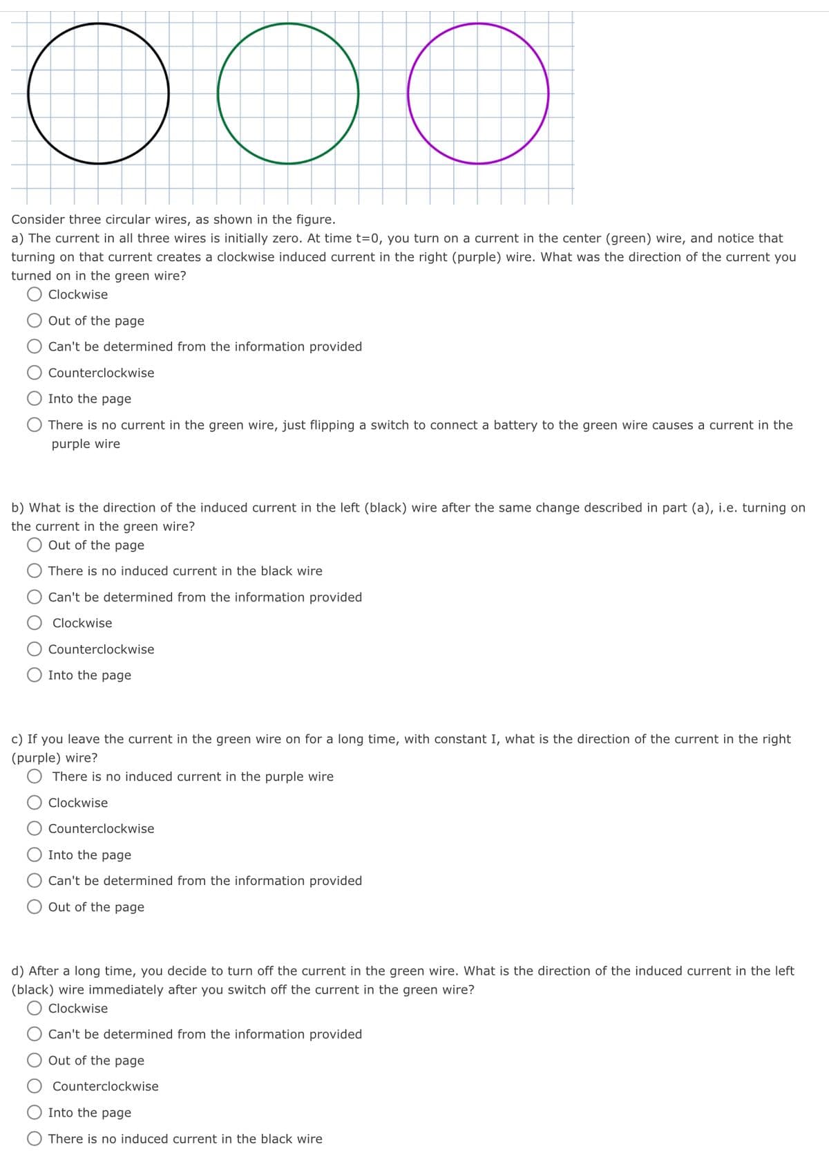 OOO
Consider three circular wires, as shown in the figure.
a) The current in all three wires is initially zero. At time t=0, you turn on a current in the center (green) wire, and notice that
turning on that current creates a clockwise induced current in the right (purple) wire. What was the direction of the current you
turned on in the green wire?
Clockwise
Out of the page
Can't be determined from the information provided
Counterclockwise
Into the page
There is no current in the green wire, just flipping a switch to connect a battery to the green wire causes a current in the
purple wire
b) What is the direction of the induced current in the left (black) wire after the same change described in part (a), i.e. turning on
the current in the green wire?
Out of the page
There is no induced current in the black wire
Can't be determined from the information provided
Clockwise
Counterclockwise
Into the page
c) If you leave the current in the green wire on for a long time, with constant I, what is the direction of the current in the right
(purple) wire?
There is no induced current in the purple wire
Clockwise
Counterclockwise
Into the page
Can't be determined from the information provided
Out of the page
d) After a long time, you decide to turn off the current in the green wire. What is the direction of the induced current in the left
(black) wire immediately after you switch off the current in the green wire?
O Clockwise
Can't be determined from the information provided
Out of the page
Counterclockwise
Into the page
There is no induced current in the black wire
