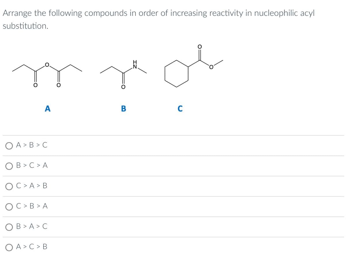 Arrange the following compounds in order of increasing reactivity in nucleophilic acyl
substitution.
A
A > B>C
B> C > A
C> A > B
C> B>A
B>A>C
O A > C > B
nor
C
B