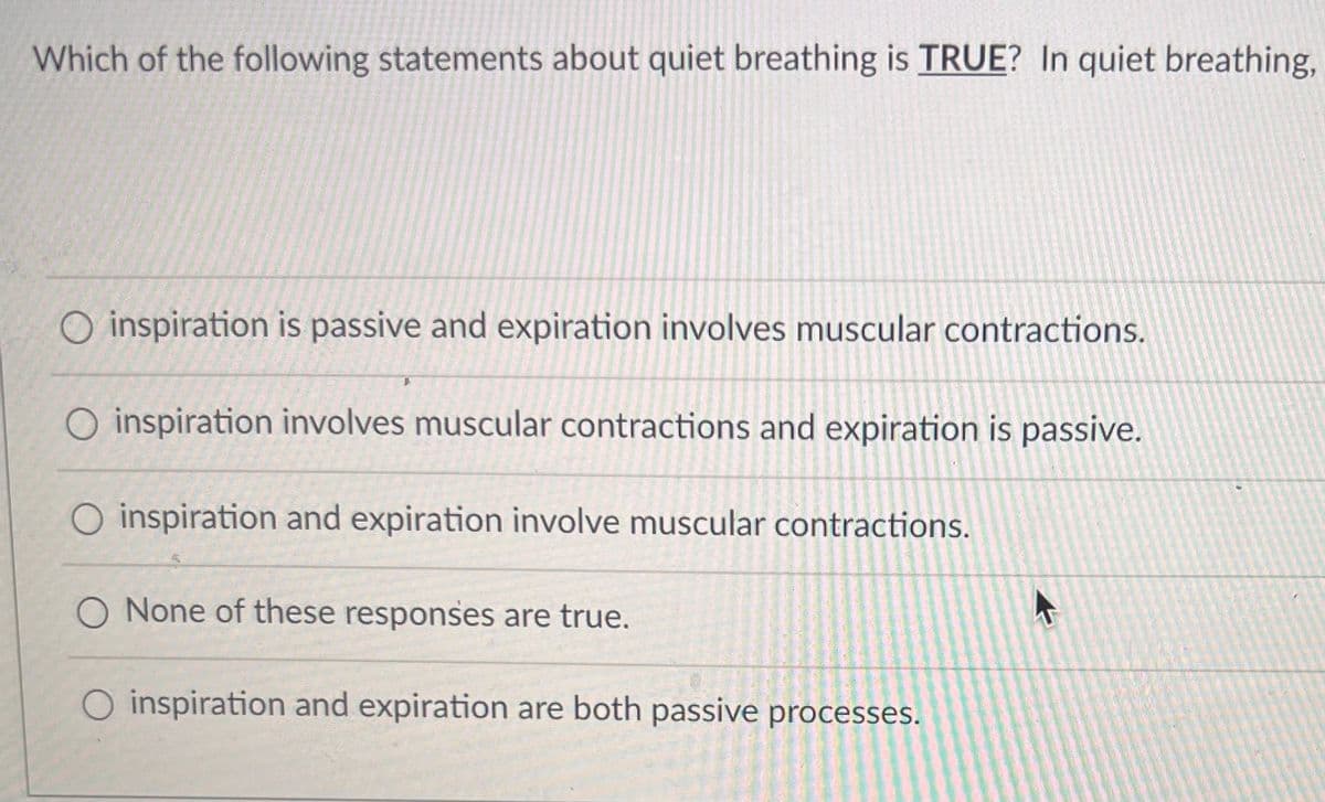 **Quiet Breathing: Understanding the Basics**

**Question:**
Which of the following statements about quiet breathing is **TRUE**? In quiet breathing,

**Options:**
1. inspiration is passive and expiration involves muscular contractions.
2. inspiration involves muscular contractions and expiration is passive.
3. inspiration and expiration involve muscular contractions.
4. None of these responses are true.
5. inspiration and expiration are both passive processes.

To comprehend the mechanics of quiet breathing, it’s important to understand that during quiet (or resting) breathing, inspiration is an active process driven by the contraction of the diaphragm and intercostal muscles, while expiration is a passive process that occurs as the muscles relax and the elastic recoil of the lungs pushes air out. 

So, the correct answer is:
- inspiration involves muscular contractions and expiration is passive.