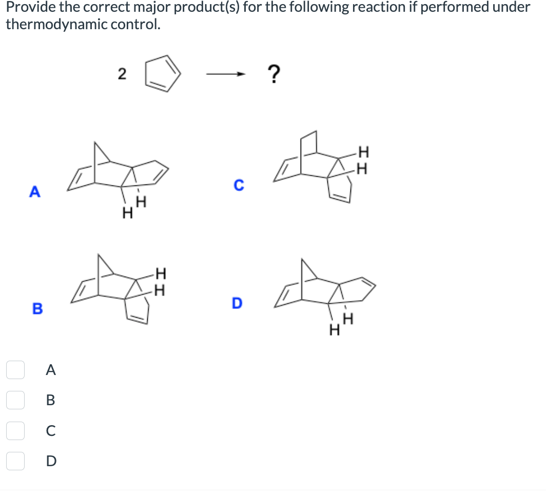 A
Provide the correct major product(s) for the following reaction if performed under
thermodynamic control.
2
B
H
☐ ☐ ☐ ☐
☐ D
Α
ABCD
?
H