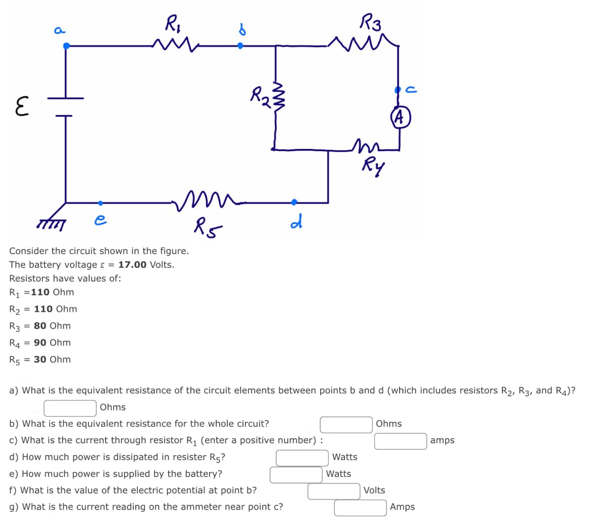 E
8
e
R₁
m
6
mu
m
R5
iy
Consider the circuit shown in the figure.
The battery voltage = 17.00 Volts.
Resistors have values of:
R₁ = 110 Ohm
R₂ = 110 Ohm
R3 = 80 Ohm
R4 = 90 Ohm
R5 = 30 Ohm
محمد
www
d
b) What is the equivalent resistance for the whole circuit?
c) What is the current through resistor (enter a positive number):
d) How much power is dissipated in resister R5?
e) How much power is supplied by the battery?
f) What is the value of the electric potential at point b?
g) What is the current reading on the ammeter near point c?
a) What is the equivalent resistance of the circuit elements between points b and d (which includes resistors R₂, R3, and R4)?
Ohms
Watts
R3
Watts
Ry
Ohms
Volts
Amps
amps