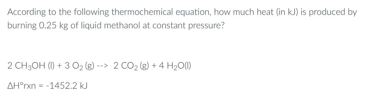 According to the following thermochemical equation, how much heat (in kJ) is produced by
burning 0.25 kg of liquid methanol at constant pressure?
2 CH3OH (1) + 3 O₂ (g) --> 2 CO₂ (g) + 4H₂O(1)
AH°rxn = -1452.2 kJ