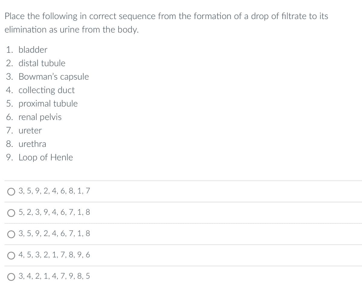 **Formation and Elimination of Urine: Sequence Activity**

Place the following in correct sequence from the formation of a drop of filtrate to its elimination as urine from the body:

1. bladder
2. distal tubule
3. Bowman’s capsule
4. collecting duct
5. proximal tubule
6. renal pelvis
7. ureter
8. urethra
9. Loop of Henle

**Options:**

- O 3, 5, 9, 2, 4, 6, 8, 1, 7
- O 5, 2, 3, 9, 4, 6, 7, 1, 8
- O 3, 5, 9, 2, 4, 6, 7, 1, 8
- O 4, 5, 3, 2, 1, 7, 8, 9, 6
- O 3, 4, 2, 1, 4, 7, 9, 8, 5

This activity helps reinforce the understanding of the path taken by a drop of filtrate during urine formation and its elimination path in the urinary system. Select the correct sequence from the options provided above.