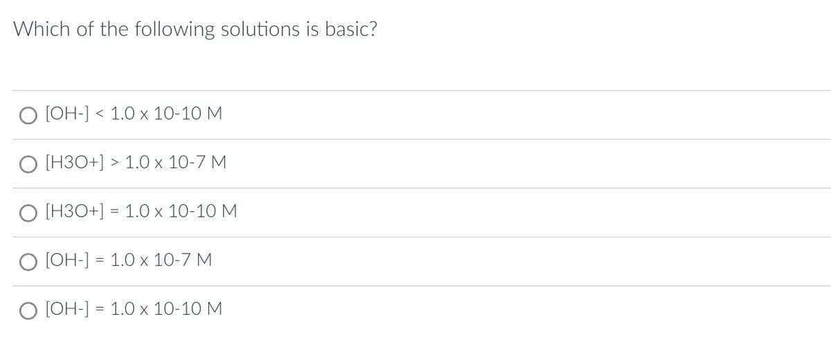 Which of the following solutions is basic?
O [OH-] 1.0 x 10-10 M
[H3O+] > 1.0 x 10-7 M
O [H3O+] = 1.0 x 10-10 M
O [OH-] = 1.0 x 10-7 M
O [OH-] = 1.0 x 10-10 M